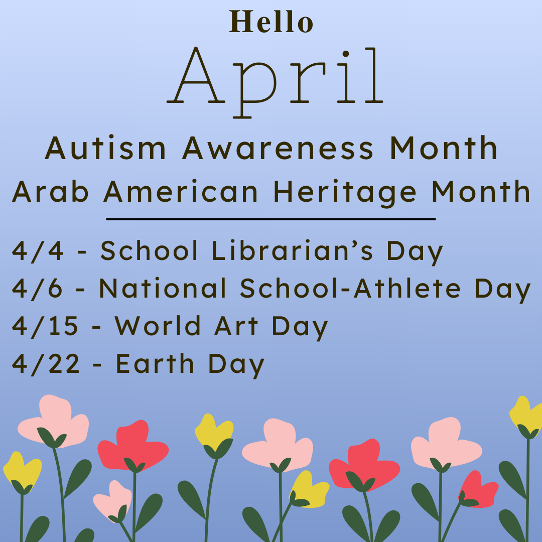 Autism Awareness Month<br />
Arab American Heritage Month</p>
<p>4/4 - School Librarian’s Day<br />
4/6 - National School-Athlete Day<br />
4/15 - World Art Day<br />
4/22 - Earth Day